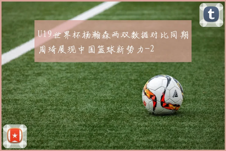 U19世界杯杨瀚森两双数据对比同期周琦展现中国篮球新势力