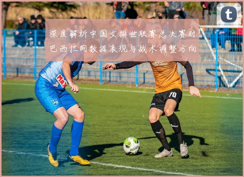 深度解析中国女排世联赛总决赛对巴西拦网数据表现与战术调整方向