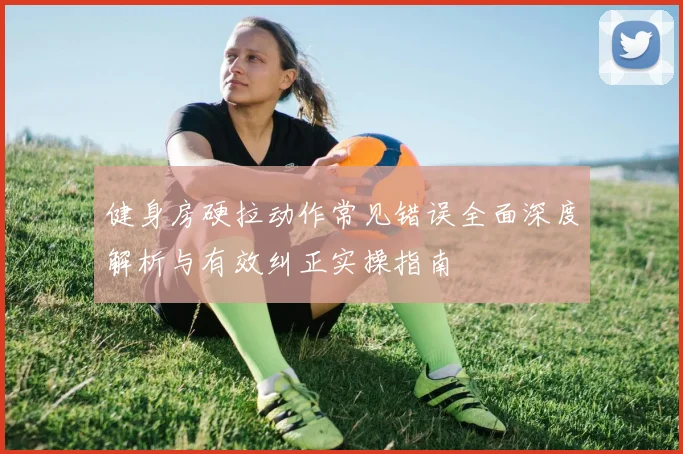 健身房硬拉动作常见错误全面深度解析与有效纠正实操指南