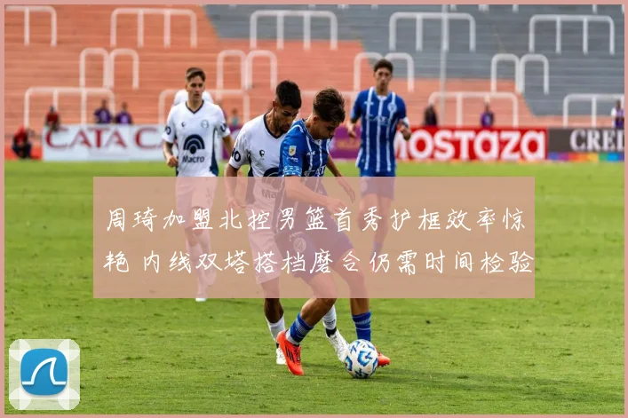 周琦加盟北控男篮首秀护框效率惊艳 内线双塔搭档磨合仍需时间检验