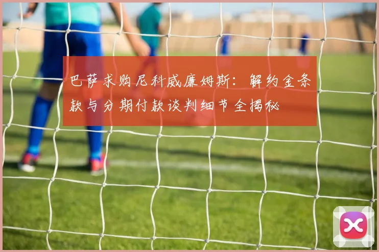 巴萨求购尼科威廉姆斯：解约金条款与分期付款谈判细节全揭秘