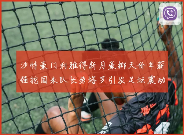 沙特豪门利雅得新月豪掷天价年薪强挖国米队长劳塔罗引发足坛震动