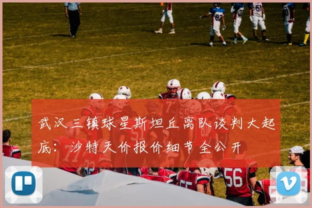 武汉三镇球星斯坦丘离队谈判大起底：沙特天价报价细节全公开