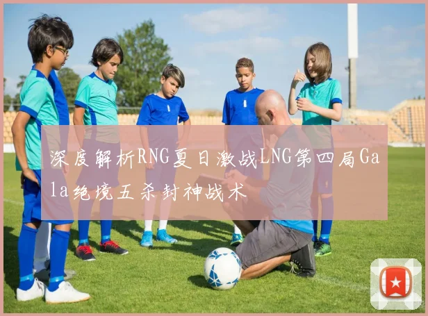 深度解析RNG夏日激战LNG第四局Gala绝境五杀封神战术