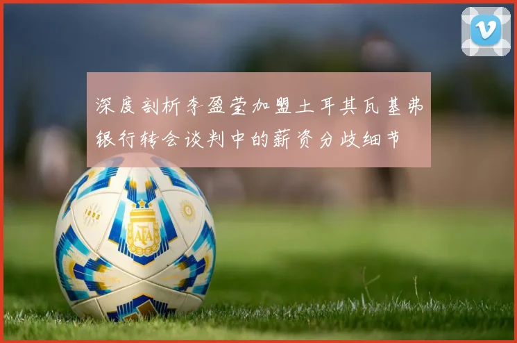 深度剖析李盈莹加盟土耳其瓦基弗银行转会谈判中的薪资分歧细节