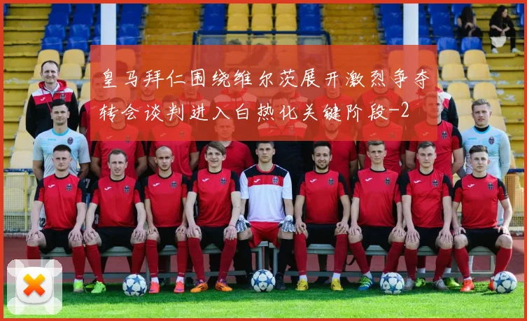 皇马拜仁围绕维尔茨展开激烈争夺转会谈判进入白热化关键阶段