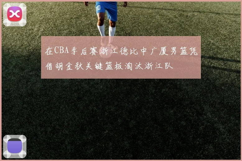 在CBA季后赛浙江德比中广厦男篮凭借胡金秋关键篮板淘汰浙江队