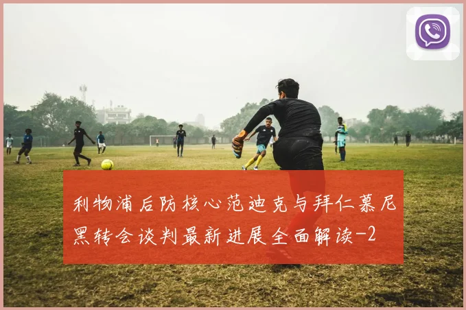 利物浦后防核心范迪克与拜仁慕尼黑转会谈判最新进展全面解读