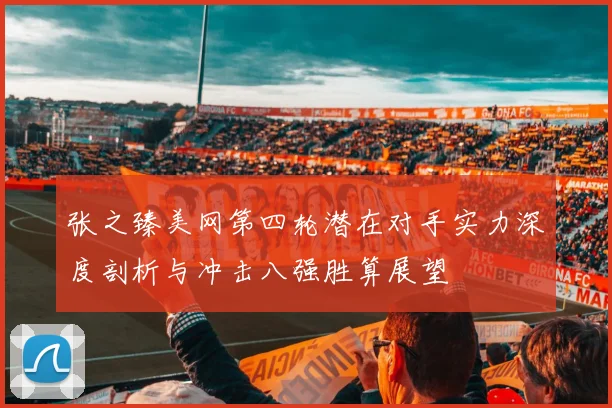 张之臻美网第四轮潜在对手实力深度剖析与冲击八强胜算展望