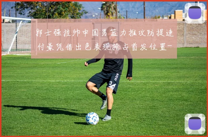 郭士强挂帅中国男篮力推攻防提速 付豪凭借出色表现抢占首发位置