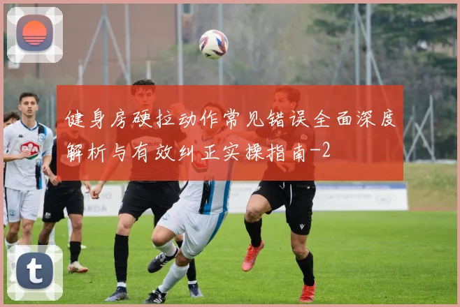 健身房硬拉动作常见错误全面深度解析与有效纠正实操指南