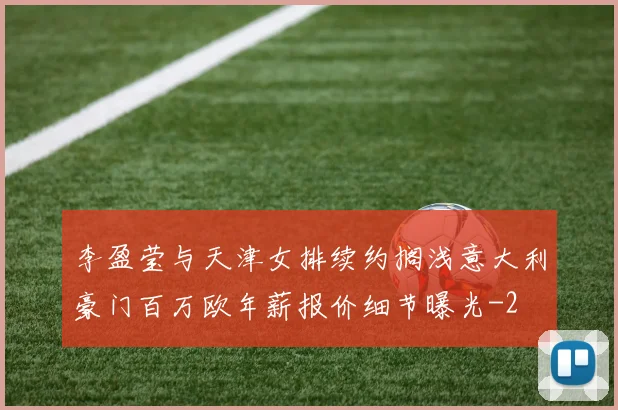 李盈莹与天津女排续约搁浅意大利豪门百万欧年薪报价细节曝光
