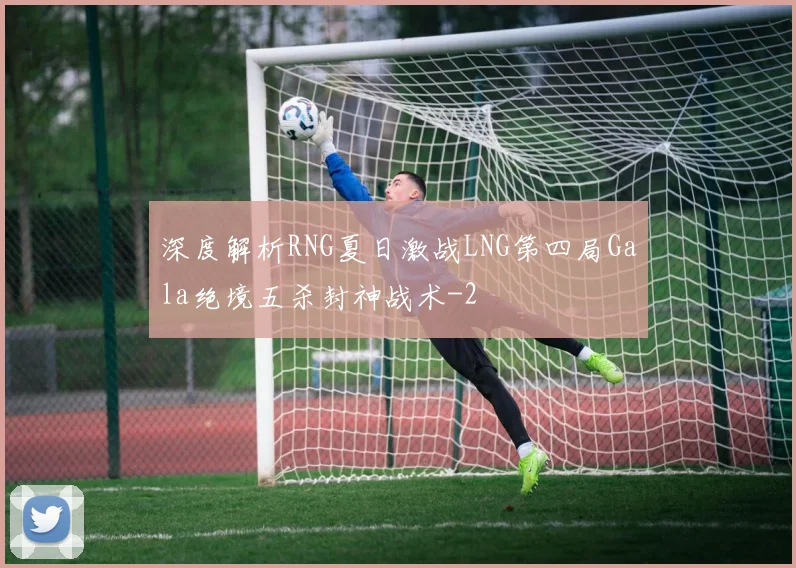 深度解析RNG夏日激战LNG第四局Gala绝境五杀封神战术