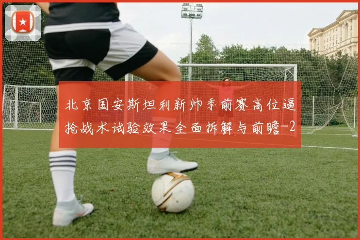 北京国安斯坦利新帅季前赛高位逼抢战术试验效果全面拆解与前瞻