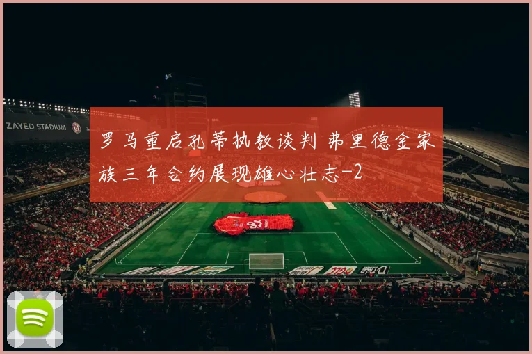 罗马重启孔蒂执教谈判 弗里德金家族三年合约展现雄心壮志