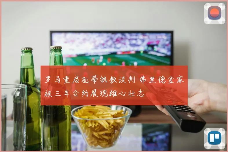 罗马重启孔蒂执教谈判 弗里德金家族三年合约展现雄心壮志