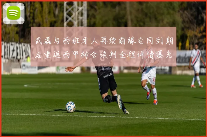 武磊与西班牙人再续前缘合同到期后重返西甲转会谈判全程详情曝光