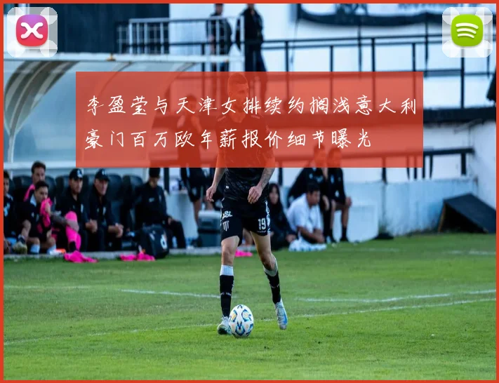 李盈莹与天津女排续约搁浅意大利豪门百万欧年薪报价细节曝光