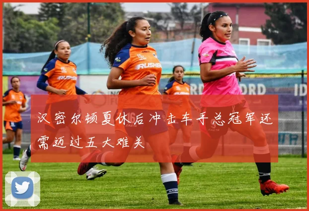汉密尔顿夏休后冲击车手总冠军还需迈过五大难关