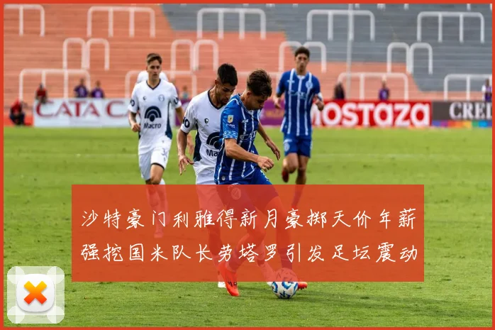 沙特豪门利雅得新月豪掷天价年薪强挖国米队长劳塔罗引发足坛震动