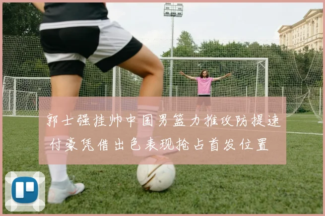 郭士强挂帅中国男篮力推攻防提速 付豪凭借出色表现抢占首发位置