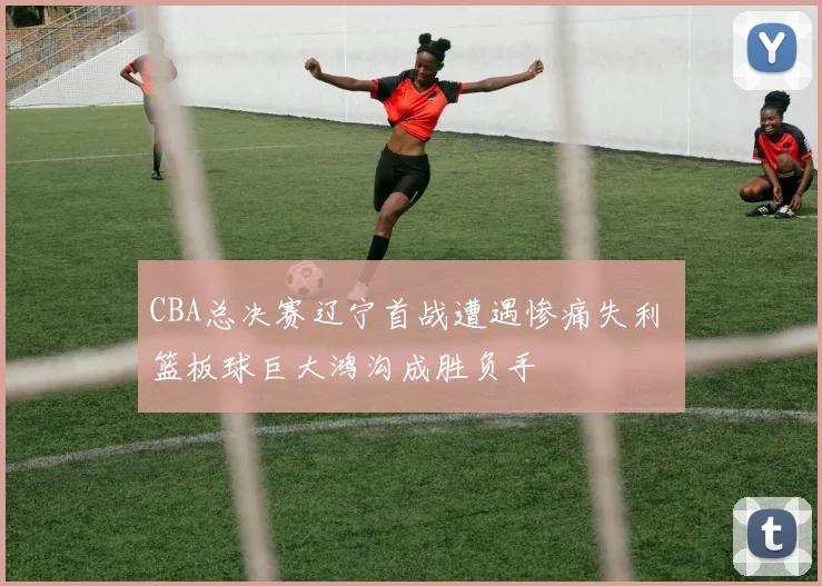 CBA总决赛辽宁首战遭遇惨痛失利 篮板球巨大鸿沟成胜负手