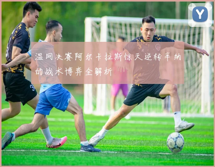 温网决赛阿尔卡拉斯惊天逆转辛纳的战术博弈全解析