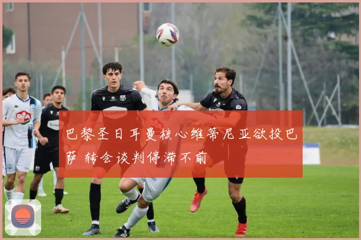 巴黎圣日耳曼核心维蒂尼亚欲投巴萨 转会谈判停滞不前
