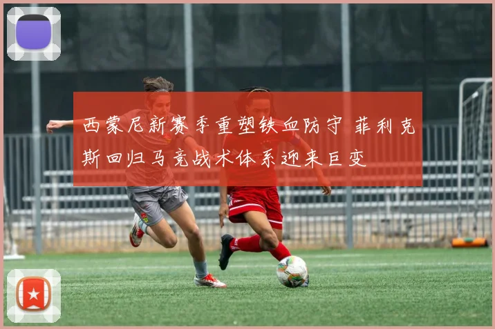 西蒙尼新赛季重塑铁血防守 菲利克斯回归马竞战术体系迎来巨变