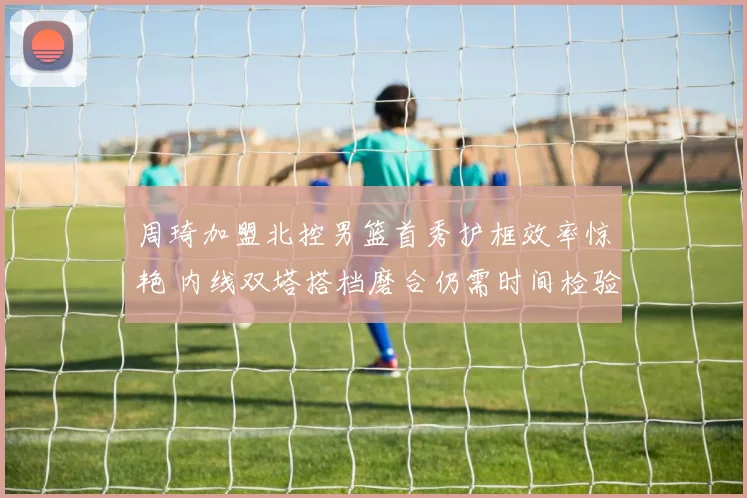周琦加盟北控男篮首秀护框效率惊艳 内线双塔搭档磨合仍需时间检验