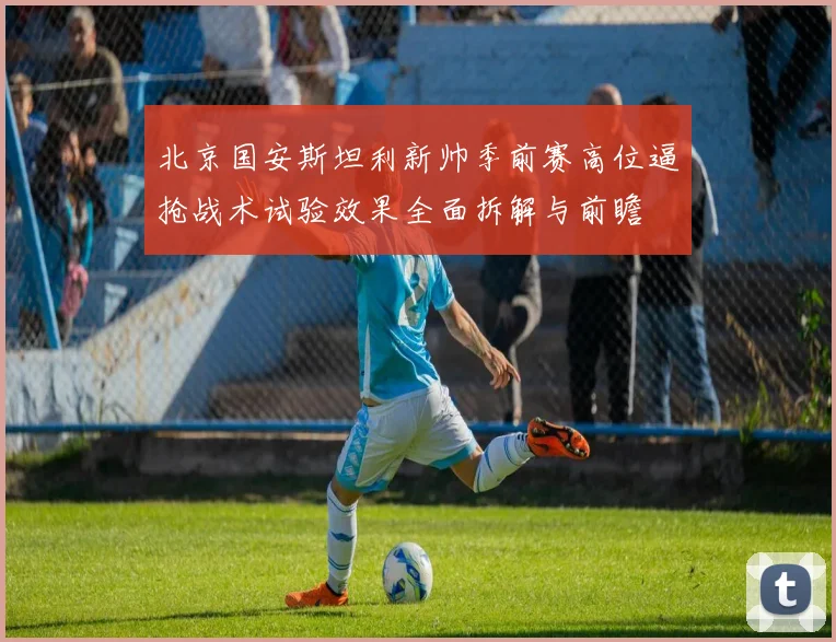 北京国安斯坦利新帅季前赛高位逼抢战术试验效果全面拆解与前瞻