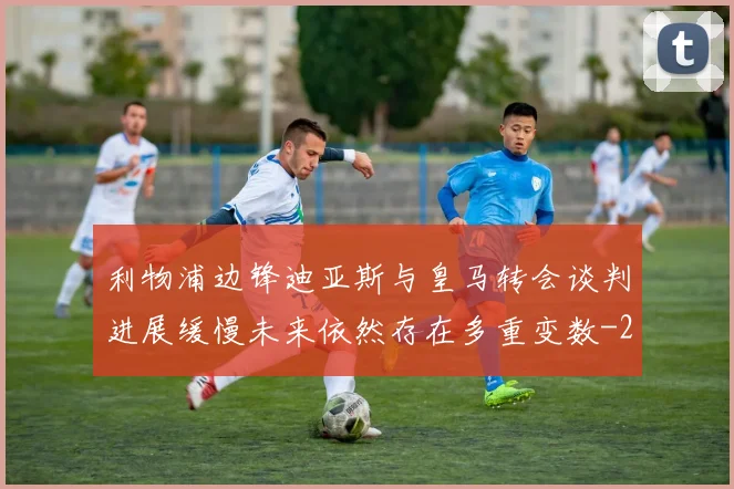 利物浦边锋迪亚斯与皇马转会谈判进展缓慢未来依然存在多重变数